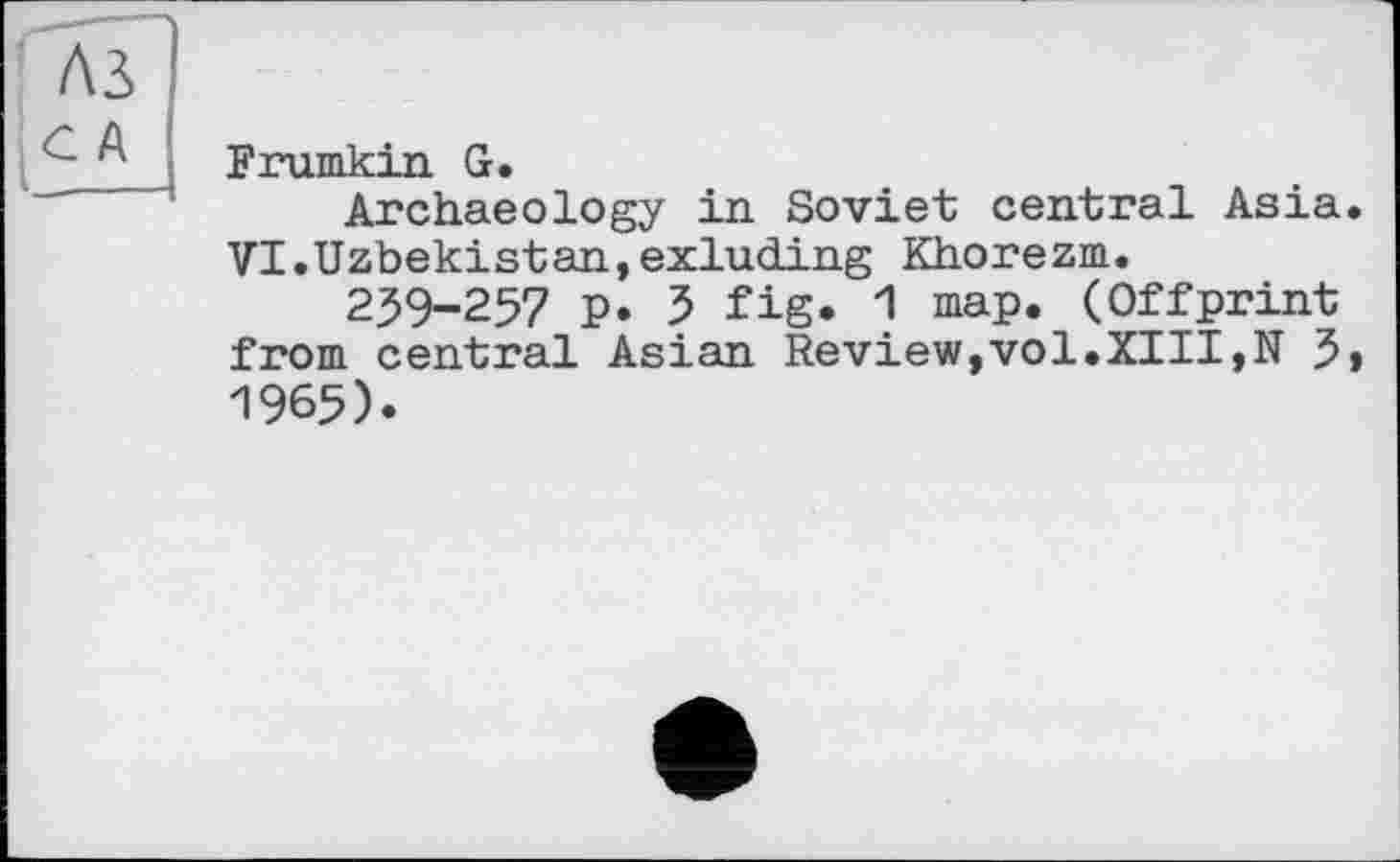 ﻿A3
С А
I______
Frumkin G.
Archaeology in Soviet central Asia, VI.Uzbekistan,exluding Khorezm.
239-257 p. 3 fig. 1 map. (Offprint from central Asian Review,vol.XIII,N 3» 1965).